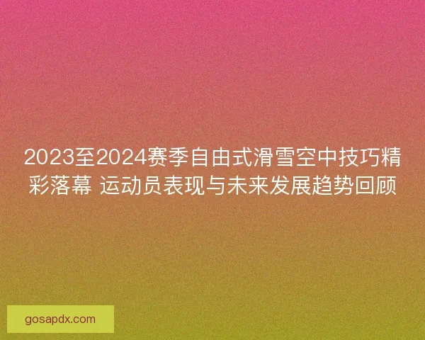 2023至2024赛季自由式滑雪空中技巧精彩落幕 运动员表现与未来发展趋势回顾